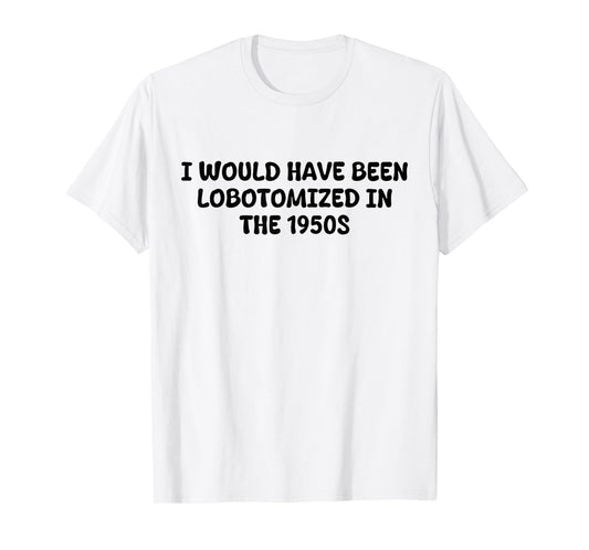 I Would Have Been Lobotomized in The 1950s Funny Sarcasm T-Shirt