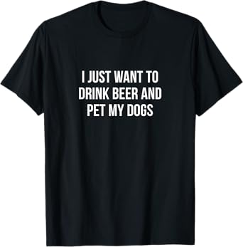 I Just Want To Drink Beer And Pet My Dogs - T-Shirt