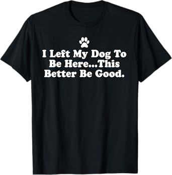 I Left My Dog To Be Here This Better Be Good Funny T-Shirt