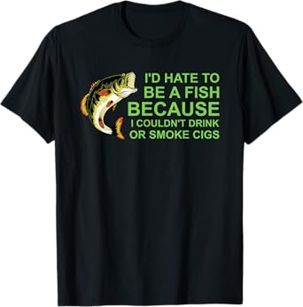 I'd Hate To Be A Fish Because I Couldn't Drink Or Smoke Cigs T-Shirt