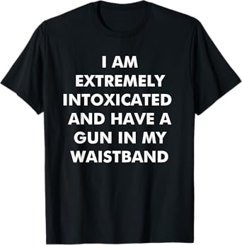 I Am Extremely Intoxicated And Have A Gun In My Waistband T-Shirt